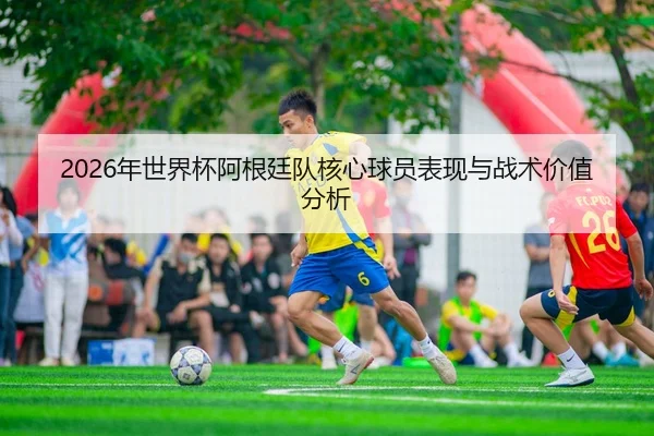 2026年世界杯阿根廷队核心球员表现与战术价值分析