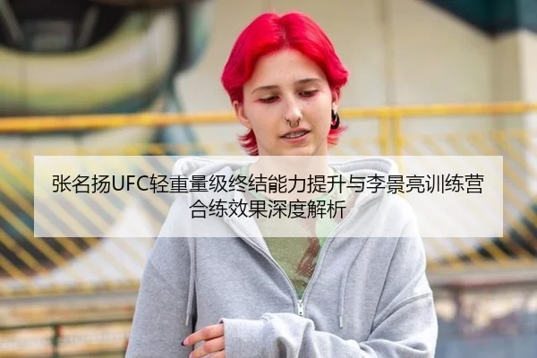 张名扬UFC轻重量级终结能力提升与李景亮训练营合练效果深度解析