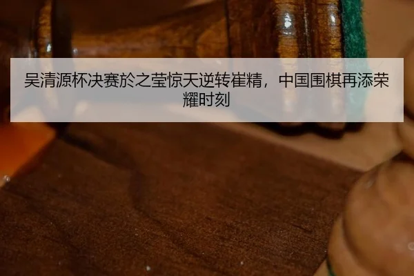 吴清源杯决赛於之莹惊天逆转崔精，中国围棋再添荣耀时刻