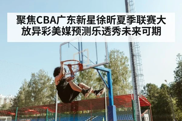 聚焦CBA广东新星徐昕夏季联赛大放异彩美媒预测乐透秀未来可期